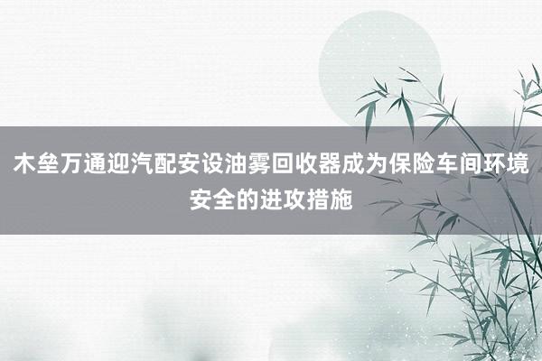 木垒万通迎汽配安设油雾回收器成为保险车间环境安全的进攻措施